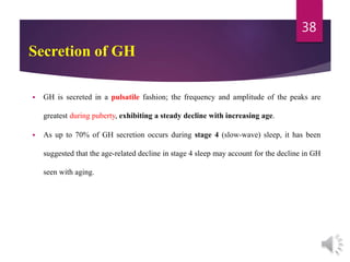  GH is secreted in a pulsatile fashion; the frequency and amplitude of the peaks are
greatest during puberty, exhibiting a steady decline with increasing age.
 As up to 70% of GH secretion occurs during stage 4 (slow-wave) sleep, it has been
suggested that the age-related decline in stage 4 sleep may account for the decline in GH
seen with aging.
38
Secretion of GH
 