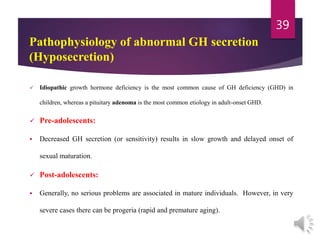  Idiopathic growth hormone deficiency is the most common cause of GH deficiency (GHD) in
children, whereas a pituitary adenoma is the most common etiology in adult-onset GHD.
 Pre-adolescents:
 Decreased GH secretion (or sensitivity) results in slow growth and delayed onset of
sexual maturation.
 Post-adolescents:
 Generally, no serious problems are associated in mature individuals. However, in very
severe cases there can be progeria (rapid and premature aging).
39
Pathophysiology of abnormal GH secretion
(Hyposecretion)
 