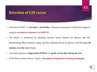  If the level of IGF-1 is elevated or borderline, it becomes necessary to confirm the diagnosis
using an oral glucose tolerance test (OGTT).
 The OGTT is performed by obtaining baseline blood samples for glucose and GH,
administering 75 g of glucose orally, and then obtaining blood for glucose and GH every 30
minutes over the next 2 hours.
 A normal response is suppression of GH to <1 ng/mL at any time during the test.
 If GH fails to drop to below 1 ng/mL, the patient is diagnosed as having acromegaly.
43
Detection of GH excess
 