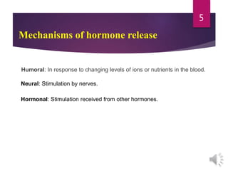 Mechanisms of hormone release
Humoral: In response to changing levels of ions or nutrients in the blood.
Neural: Stimulation by nerves.
Hormonal: Stimulation received from other hormones.
5
 