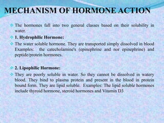 MECHANISM OF HORMONE ACTION
 The hormones fall into two general classes based on their solubility in
water.
 1. Hydrophilic Hormone:
 The water soluble hormone. They are transported simply dissolved in blood
Examples: the catecholamine's (epinephrine and nor epinephrine) and
peptide/protein hormones.
 2. Lipophilic Hormone:
 They are poorly soluble in water. So they cannot be dissolved in watery
blood. They bind to plasma protein and present in the blood in protein
bound form. They are lipid soluble. Examples: The lipid soluble hormones
include thyroid hormone, steroid hormones and Vitamin D3
 