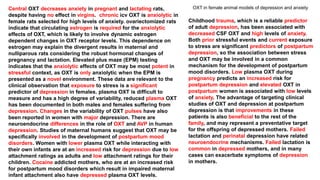 Central OXT decreases anxiety in pregnant and lactating rats,
despite having no effect in virgins. chronic icv OXT is anxiolytic in
female rats selected for high levels of anxiety. ovariectomized rats
indicate that circulating estrogen is required for the anxiolytic
effects of OXT, which is likely to involve dynamic estrogen
dependent changes in OXT receptor levels. This dependence on
estrogen may explain the divergent results in maternal and
nulliparous rats considering the robust hormonal changes of
pregnancy and lactation. Elevated plus maze (EPM) testing
indicates that the anxiolytic effects of OXT may be most potent in
stressful context, as OXT is only anxiolytic when the EPM is
presented as a novel environment. These data are relevant to the
clinical observation that exposure to stress is a significant
predictor of depression in females. plasma OXT is difficult to
measure and has a high degree of variability, reduced plasma OXT
has been documented in both males and females suffering from
depression. Changes in the variability of OXT pulses have also
been reported in women with major depression. There are
neuroendocrine differences in the role of OXT and AVP in human
depression. Studies of maternal humans suggest that OXT may be
specifically involved in the development of postpartum mood
disorders. Women with lower plasma OXT while interacting with
their own infants are at an increased risk for depression due to low
attachment ratings as adults and low attachment ratings for their
children. Cocaine addicted mothers, who are at an increased risk
for postpartum mood disorders which result in impaired maternal
infant attachment also have depressed plasma OXT levels.
Childhood trauma, which is a reliable predictor
of adult depression, has been associated with
decreased CSF OXT and high levels of anxiety.
Both prior stressful events and current exposure
to stress are significant predictors of postpartum
depression, so the association between stress
and OXT may be involved in a common
mechanism for the development of postpartum
mood disorders. Low plasma OXT during
pregnancy predicts an increased risk for
postpartum depression and elevated OXT in
postpartum women is associated with low levels
of anxiety. The advantage of targeting clinical
studies of OXT and depression at postpartum
depression is that improvements in these
patients is also beneficial to the rest of the
family, and may represent a preventative target
for the offspring of depressed mothers. Failed
lactation and perinatal depression have related
neuroendocrine mechanisms. Failed lactation is
common in depressed mothers, and in many
cases can exacerbate symptoms of depression
in mothers.
OXT in female animal models of depression and anxiety
 