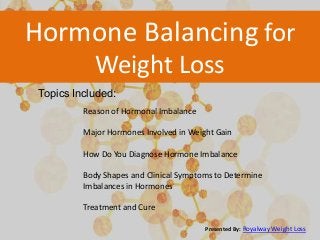 Hormone Balancing for
Weight Loss
Topics Included:
Reason of Hormonal Imbalance
Major Hormones Involved in Weight Gain
How Do You Diagnose Hormone Imbalance
Body Shapes and Clinical Symptoms to Determine
Imbalances in Hormones
Treatment and Cure
Presented By: Royalway Weight Loss

 