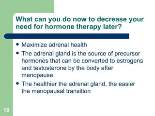 What can you do now to decrease your need for hormone therapy later? Maximize adrenal health The adrenal gland is the source of precursor hormones that can be converted to estrogens and testosterone by the body after menopause  The healthier the adrenal gland, the easier the menopausal transition 