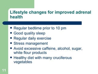 Lifestyle changes for improved adrenal health Regular bedtime prior to 10 pm Good quality sleep Regular daily exercise Stress management Avoid excessive caffeine, alcohol, sugar, white flour products Healthy diet with many cruciferous vegetables 