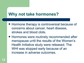 Why not take hormones? Hormone therapy is controversial because of concerns about cancer, heart disease, strokes and blood clots. Hormones were routinely recommended after menopause until the results of the Women’s Health Initiative study were released. The WHI was stopped early because of an increase in adverse outcomes. 