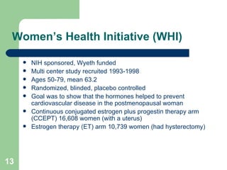 Women’s Health Initiative (WHI) NIH sponsored, Wyeth funded Multi center study recruited 1993-1998 Ages 50-79, mean 63.2 Randomized, blinded, placebo controlled Goal was to show that the hormones helped to prevent cardiovascular disease in the postmenopausal woman Continuous conjugated estrogen plus progestin therapy arm (CCEPT) 16,608 women (with a uterus) Estrogen therapy (ET) arm 10,739 women (had hysterectomy) 