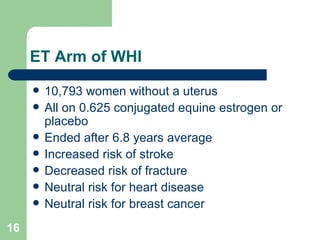 ET Arm of WHI 10,793 women without a uterus All on 0.625 conjugated equine estrogen or placebo Ended after 6.8 years average Increased risk of stroke Decreased risk of fracture Neutral risk for heart disease Neutral risk for breast cancer 