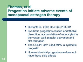 Thomas, et al Progestins initiate adverse events of menopausal estrogen therapy Climacteric. 2003 Dec;6(4):293-301  Synthetic progestins caused endothelial disruption, accumulation of monocytes in the vessel wall, platelet activation and clot formation. The CCEPT arm used MPA, a synthetic progestin Human identical progesterone does not have these side effects 
