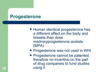 Progesterone Human identical progesterone has a different affect on the body and breasts than does medroxyprogesterone acetate (MPA) Progesterone was not used in WHI Progesterone cannot be patented, therefore no incentive on the part of drug companies to fund studies using it 