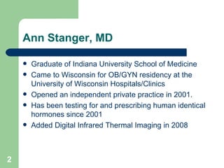 Ann Stanger, MD Graduate of Indiana University School of Medicine Came to Wisconsin for OB/GYN residency at the University of Wisconsin Hospitals/Clinics Opened an independent private practice in 2001.  Has been testing for and prescribing human identical hormones since 2001 Added Digital Infrared Thermal Imaging in 2008  