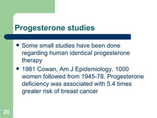 Progesterone studies Some small studies have been done regarding human identical progesterone therapy 1981 Cowan, Am J Epidemiology. 1000 women followed from 1945-78. Progesterone deficiency was associated with 5.4 times greater risk of breast cancer 