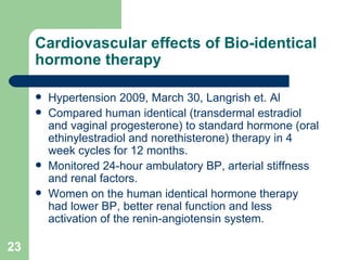 Cardiovascular effects of Bio-identical hormone therapy Hypertension 2009, March 30, Langrish et. Al Compared human identical (transdermal estradiol and vaginal progesterone) to standard hormone (oral ethinylestradiol and norethisterone) therapy in 4 week cycles for 12 months. Monitored 24-hour ambulatory BP, arterial stiffness and renal factors. Women on the human identical hormone therapy had lower BP, better renal function and less activation of the renin-angiotensin system.  
