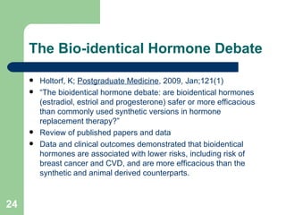 The Bio-identical Hormone Debate Holtorf, K;  Postgraduate Medicine , 2009, Jan;121(1)  “ The bioidentical hormone debate: are bioidentical hormones (estradiol, estriol and progesterone) safer or more efficacious than commonly used synthetic versions in hormone replacement therapy?” Review of published papers and data Data and clinical outcomes demonstrated that bioidentical hormones are associated with lower risks, including risk of breast cancer and CVD, and are more efficacious than the synthetic and animal derived counterparts. 