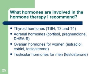 What hormones are involved in the hormone therapy I recommend? Thyroid hormones (TSH, T3 and T4) Adrenal hormones (cortisol, pregnenolone, DHEA-S) Ovarian hormones for women (estradiol, estriol, testosterone) Testicular hormones for men (testosterone) 