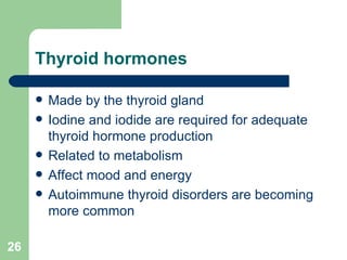 Thyroid hormones Made by the thyroid gland Iodine and iodide are required for adequate thyroid hormone production Related to metabolism Affect mood and energy Autoimmune thyroid disorders are becoming more common 