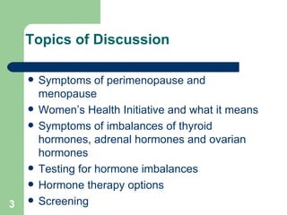 Topics of Discussion Symptoms of perimenopause and menopause Women’s Health Initiative and what it means Symptoms of imbalances of thyroid hormones, adrenal hormones and ovarian hormones  Testing for hormone imbalances Hormone therapy options Screening  