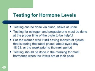 Testing for Hormone Levels Testing can be done via blood, saliva or urine Testing for estrogen and progesterone must be done at the proper time of the cycle to be helpful For the woman who it still having menstrual cycles, that is during the luteal phase, about cycle day 18-23, or the week prior to the next period Testing should be done in the morning for most hormones when the levels are at their peak 