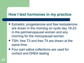 How I test hormones in my practice Estradiol, progesterone and free testosterone are drawn in the morning on cycle day 18-23 in the perimenopausal woman and any morning for the menopausal woman. TSH, free T3 and free T4 are drawn at the same time. Four part saliva collections are used for cortisol and DHEA testing 