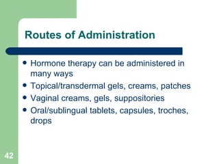Routes of Administration Hormone therapy can be administered in many ways Topical/transdermal gels, creams, patches Vaginal creams, gels, suppositories Oral/sublingual tablets, capsules, troches, drops 
