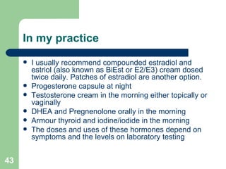 In my practice I usually recommend compounded estradiol and estriol (also known as BiEst or E2/E3) cream dosed twice daily. Patches of estradiol are another option. Progesterone capsule at night Testosterone cream in the morning either topically or vaginally DHEA and Pregnenolone orally in the morning Armour thyroid and iodine/iodide in the morning The doses and uses of these hormones depend on symptoms and the levels on laboratory testing  