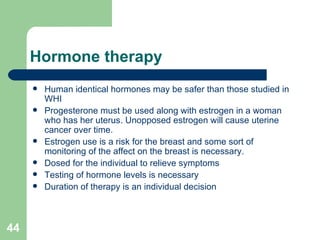 Hormone therapy Human identical hormones may be safer than those studied in WHI Progesterone must be used along with estrogen in a woman who has her uterus. Unopposed estrogen will cause uterine cancer over time. Estrogen use is a risk for the breast and some sort of monitoring of the affect on the breast is necessary.  Dosed for the individual to relieve symptoms Testing of hormone levels is necessary  Duration of therapy is an individual decision 