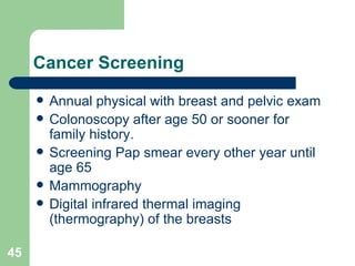 Cancer Screening Annual physical with breast and pelvic exam Colonoscopy after age 50 or sooner for family history. Screening Pap smear every other year until age 65 Mammography  Digital infrared thermal imaging (thermography) of the breasts 