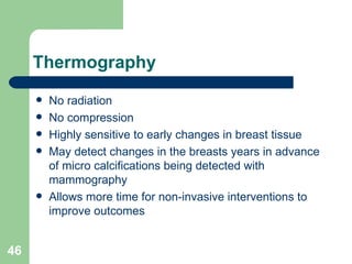 Thermography No radiation No compression Highly sensitive to early changes in breast tissue May detect changes in the breasts years in advance of micro calcifications being detected with mammography Allows more time for non-invasive interventions to improve outcomes 