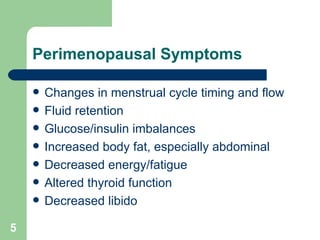Perimenopausal Symptoms Changes in menstrual cycle timing and flow Fluid retention Glucose/insulin imbalances Increased body fat, especially abdominal Decreased energy/fatigue Altered thyroid function  Decreased libido 