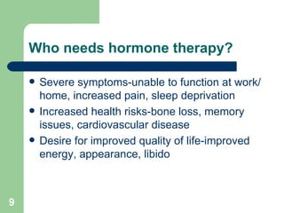 Who needs hormone therapy? Severe symptoms-unable to function at work/home, increased pain, sleep deprivation Increased health risks-bone loss, memory issues, cardiovascular disease Desire for improved quality of life-improved energy, appearance, libido  