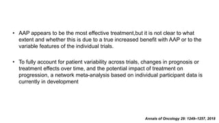 • AAP appears to be the most effective treatment,but it is not clear to what
extent and whether this is due to a true increased beneﬁt with AAP or to the
variable features of the individual trials.
• To fully account for patient variability across trials, changes in prognosis or
treatment effects over time, and the potential impact of treatment on
progression, a network meta-analysis based on individual participant data is
currently in development
Annals of Oncology 29: 1249–1257, 2018
 