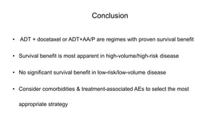 Conclusion
• ADT + docetaxel or ADT+AA/P are regimes with proven survival benefit
• Survival benefit is most apparent in high-volume/high-risk disease
• No significant survival benefit in low-risk/low-volume disease
• Consider comorbidities & treatment-associated AEs to select the most
appropriate strategy
 