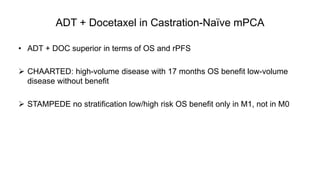 ADT + Docetaxel in Castration-Naïve mPCA
• ADT + DOC superior in terms of OS and rPFS
 CHAARTED: high-volume disease with 17 months OS benefit low-volume
disease without benefit
 STAMPEDE no stratification low/high risk OS benefit only in M1, not in M0
 