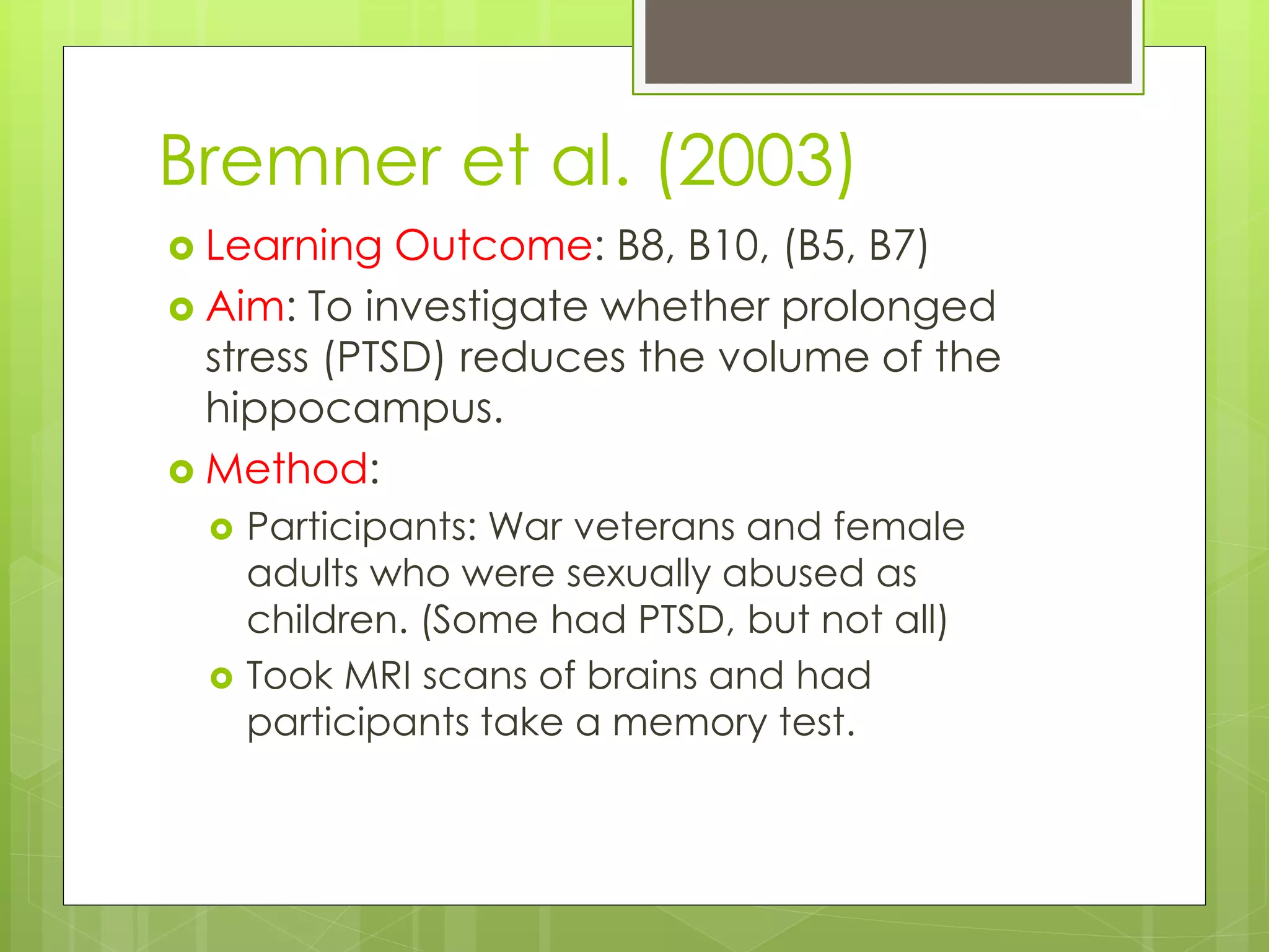 Bremner et al. (2003)
 Learning Outcome: B8, B10, (B5, B7)
 Aim: To investigate whether prolonged
stress (PTSD) reduces the volume of the
hippocampus.
 Method:
 Participants: War veterans and female
adults who were sexually abused as
children. (Some had PTSD, but not all)
 Took MRI scans of brains and had
participants take a memory test.
 