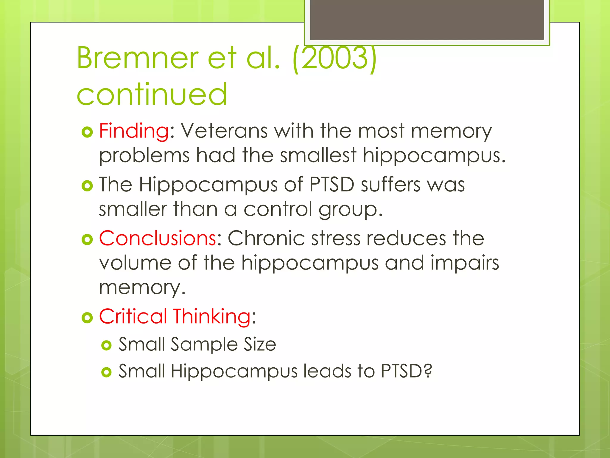 Bremner et al. (2003)
continued
 Finding: Veterans with the most memory
problems had the smallest hippocampus.
 The Hippocampus of PTSD suffers was
smaller than a control group.
 Conclusions: Chronic stress reduces the
volume of the hippocampus and impairs
memory.
 Critical Thinking:
 Small Sample Size
 Small Hippocampus leads to PTSD?
 