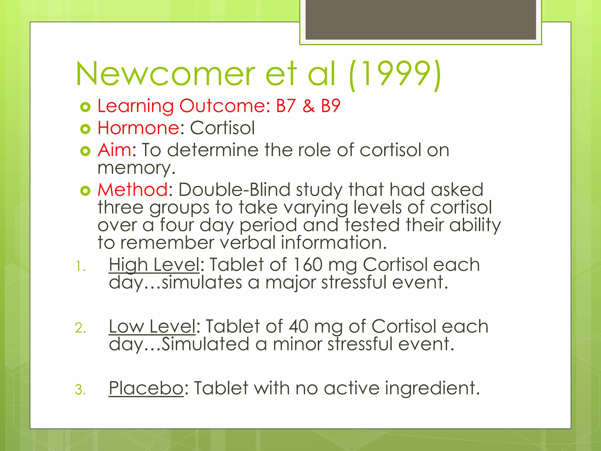 Newcomer et al (1999)
 Learning Outcome: B7 & B9
 Hormone: Cortisol
 Aim: To determine the role of cortisol on
memory.
 Method: Double-Blind study that had asked
three groups to take varying levels of cortisol
over a four day period and tested their ability
to remember verbal information.
1. High Level: Tablet of 160 mg Cortisol each
day…simulates a major stressful event.
2. Low Level: Tablet of 40 mg of Cortisol each
day…Simulated a minor stressful event.
3. Placebo: Tablet with no active ingredient.
 