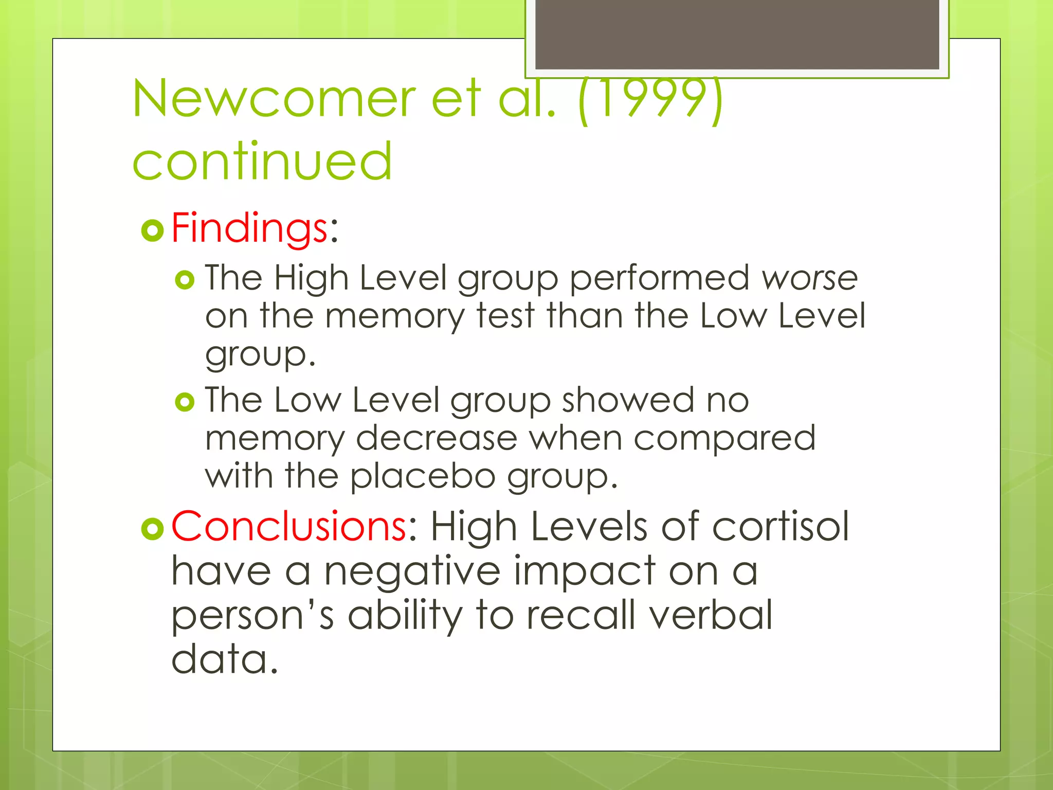 Newcomer et al. (1999)
continued
Findings:
 The High Level group performed worse
on the memory test than the Low Level
group.
 The Low Level group showed no
memory decrease when compared
with the placebo group.
Conclusions: High Levels of cortisol
have a negative impact on a
person’s ability to recall verbal
data.
 