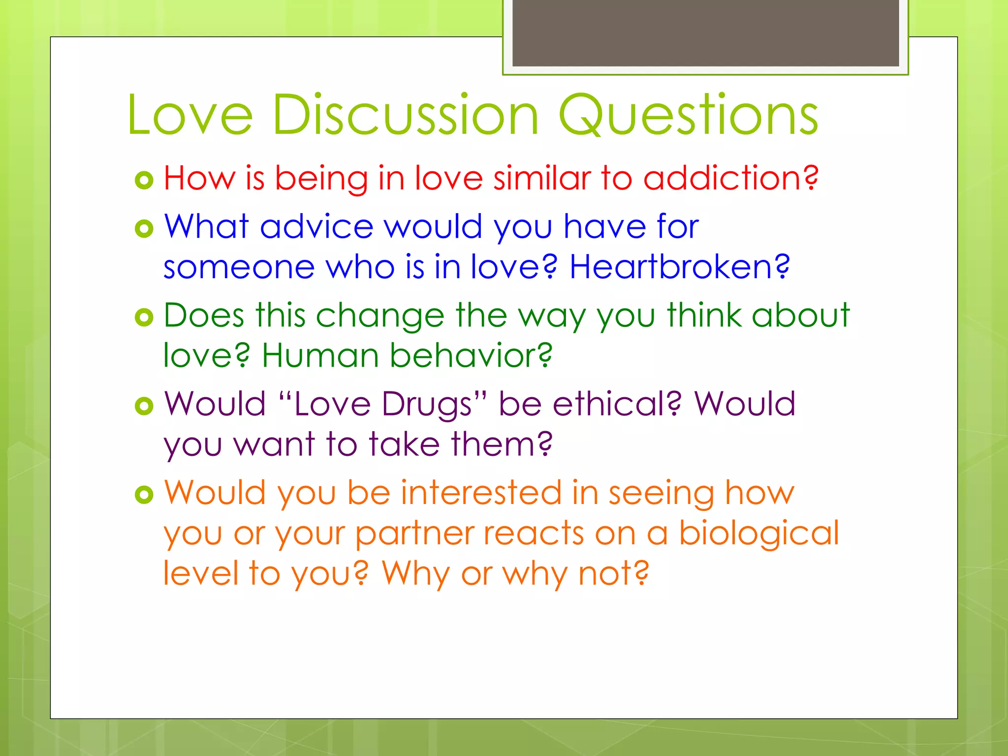 Love Discussion Questions
 How is being in love similar to addiction?
 What advice would you have for
someone who is in love? Heartbroken?
 Does this change the way you think about
love? Human behavior?
 Would “Love Drugs” be ethical? Would
you want to take them?
 Would you be interested in seeing how
you or your partner reacts on a biological
level to you? Why or why not?
 