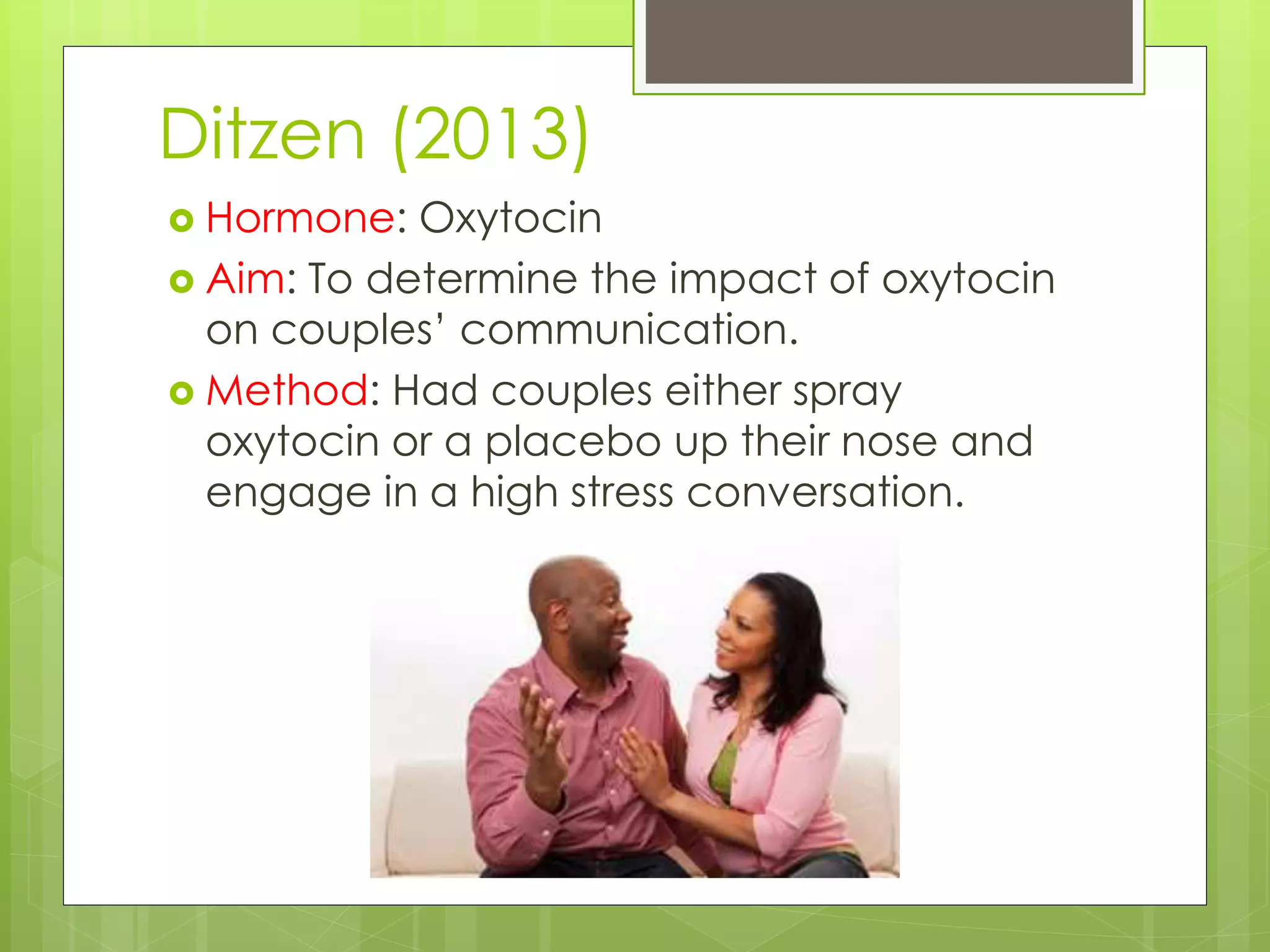 Ditzen (2013)
 Hormone: Oxytocin
 Aim: To determine the impact of oxytocin
on couples’ communication.
 Method: Had couples either spray
oxytocin or a placebo up their nose and
engage in a high stress conversation.
 