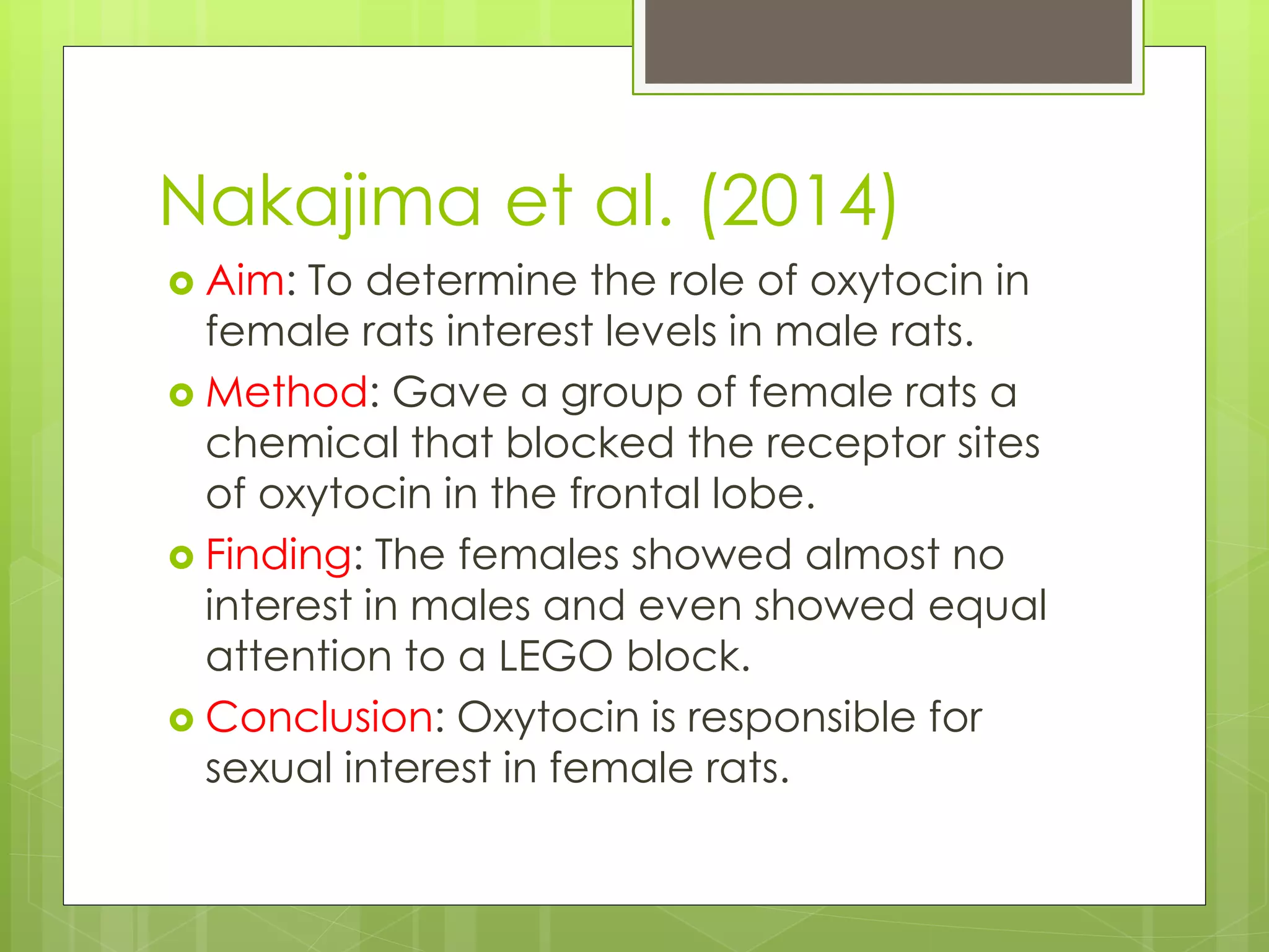 Nakajima et al. (2014)
 Aim: To determine the role of oxytocin in
female rats interest levels in male rats.
 Method: Gave a group of female rats a
chemical that blocked the receptor sites
of oxytocin in the frontal lobe.
 Finding: The females showed almost no
interest in males and even showed equal
attention to a LEGO block.
 Conclusion: Oxytocin is responsible for
sexual interest in female rats.
 