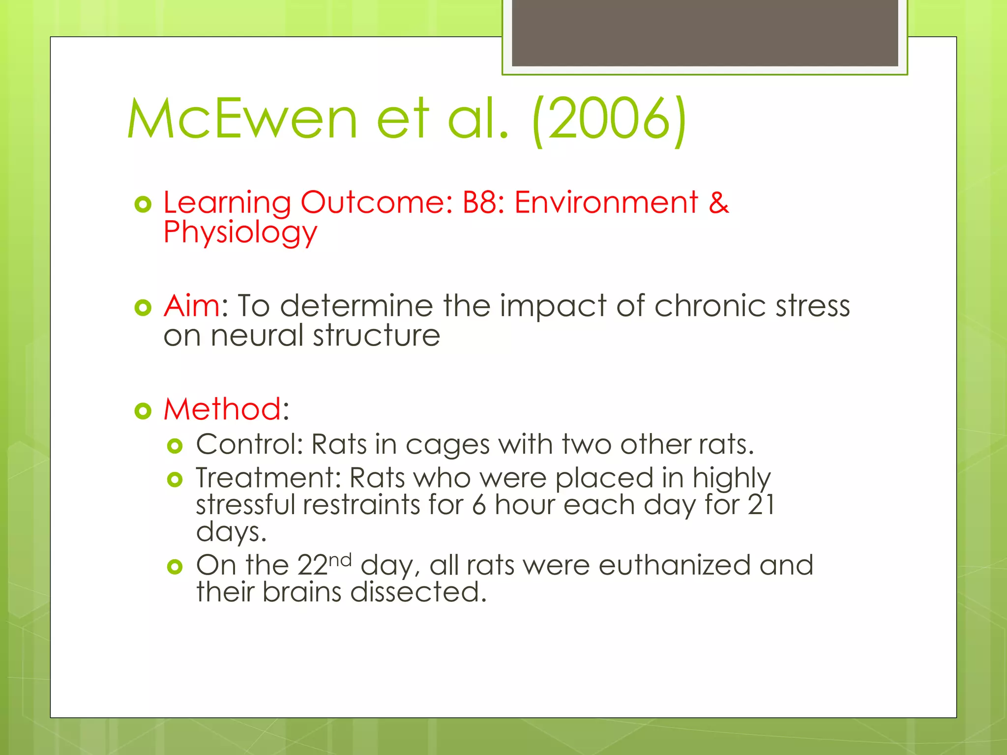 McEwen et al. (2006)
 Learning Outcome: B8: Environment &
Physiology
 Aim: To determine the impact of chronic stress
on neural structure
 Method:
 Control: Rats in cages with two other rats.
 Treatment: Rats who were placed in highly
stressful restraints for 6 hour each day for 21
days.
 On the 22nd day, all rats were euthanized and
their brains dissected.
 