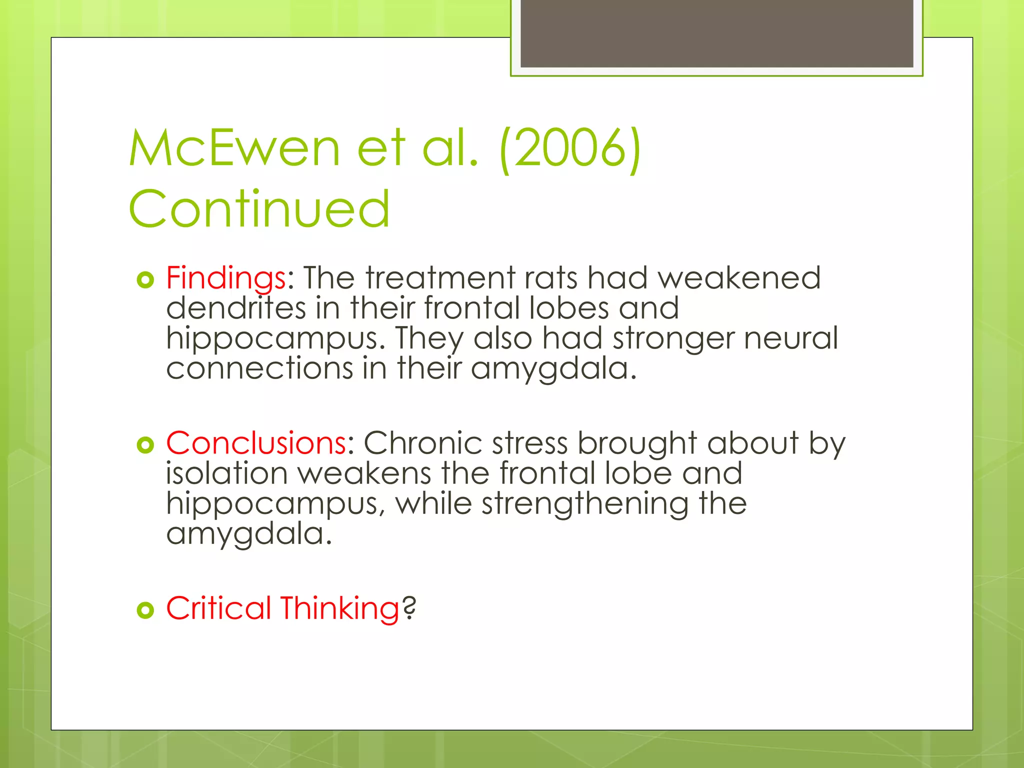 McEwen et al. (2006)
Continued
 Findings: The treatment rats had weakened
dendrites in their frontal lobes and
hippocampus. They also had stronger neural
connections in their amygdala.
 Conclusions: Chronic stress brought about by
isolation weakens the frontal lobe and
hippocampus, while strengthening the
amygdala.
 Critical Thinking?
 