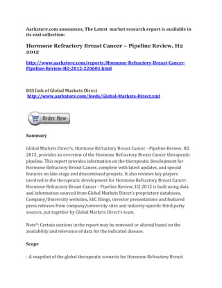 Aarkstore.com announces, The Latest market research report is available in
its vast collection:

Hormone Refractory Breast Cancer – Pipeline Review, H2
2012

http://www.aarkstore.com/reports/Hormone-Refractory-Breast-Cancer-
Pipeline-Review-H2-2012-220601.html



RSS link of Global Markets Direct
http://www.aarkstore.com/feeds/Global-Markets-Direct.xml




Summary

Global Markets Direct’s, Hormone Refractory Breast Cancer - Pipeline Review, H2
2012, provides an overview of the Hormone Refractory Breast Cancer therapeutic
pipeline. This report provides information on the therapeutic development for
Hormone Refractory Breast Cancer, complete with latest updates, and special
features on late-stage and discontinued projects. It also reviews key players
involved in the therapeutic development for Hormone Refractory Breast Cancer.
Hormone Refractory Breast Cancer - Pipeline Review, H2 2012 is built using data
and information sourced from Global Markets Direct’s proprietary databases,
Company/University websites, SEC filings, investor presentations and featured
press releases from company/university sites and industry-specific third party
sources, put together by Global Markets Direct’s team.

Note*: Certain sections in the report may be removed or altered based on the
availability and relevance of data for the indicated disease.

Scope

- A snapshot of the global therapeutic scenario for Hormone Refractory Breast
 