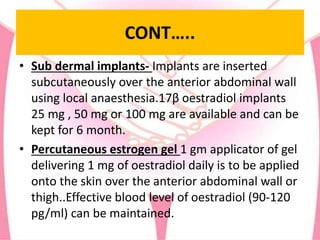 CONT…..
• Sub dermal implants- Implants are inserted
subcutaneously over the anterior abdominal wall
using local anaesthesia.17β oestradiol implants
25 mg , 50 mg or 100 mg are available and can be
kept for 6 month.
• Percutaneous estrogen gel 1 gm applicator of gel
delivering 1 mg of oestradiol daily is to be applied
onto the skin over the anterior abdominal wall or
thigh..Effective blood level of oestradiol (90-120
pg/ml) can be maintained.
 