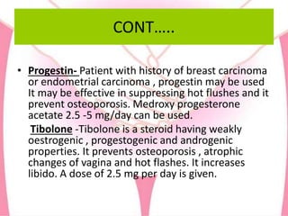 CONT…..
• Progestin- Patient with history of breast carcinoma
or endometrial carcinoma , progestin may be used
It may be effective in suppressing hot flushes and it
prevent osteoporosis. Medroxy progesterone
acetate 2.5 -5 mg/day can be used.
Tibolone -Tibolone is a steroid having weakly
oestrogenic , progestogenic and androgenic
properties. It prevents osteoporosis , atrophic
changes of vagina and hot flashes. It increases
libido. A dose of 2.5 mg per day is given.
 