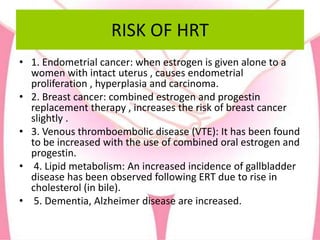 RISK OF HRT
• 1. Endometrial cancer: when estrogen is given alone to a
women with intact uterus , causes endometrial
proliferation , hyperplasia and carcinoma.
• 2. Breast cancer: combined estrogen and progestin
replacement therapy , increases the risk of breast cancer
slightly .
• 3. Venous thromboembolic disease (VTE): It has been found
to be increased with the use of combined oral estrogen and
progestin.
• 4. Lipid metabolism: An increased incidence of gallbladder
disease has been observed following ERT due to rise in
cholesterol (in bile).
• 5. Dementia, Alzheimer disease are increased.
 
