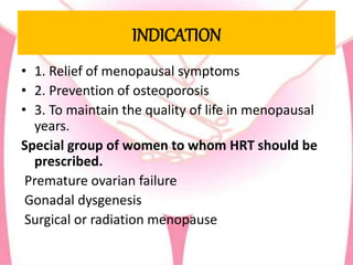 INDICATION
• 1. Relief of menopausal symptoms
• 2. Prevention of osteoporosis
• 3. To maintain the quality of life in menopausal
years.
Special group of women to whom HRT should be
prescribed.
Premature ovarian failure
Gonadal dysgenesis
Surgical or radiation menopause
 