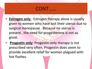 CONT……
• Estrogen only : Estrogen therapy alone is usually
given to women who have lost their uterus due to
surgical menopause . Because no uterus is
present , the need for progesterone is not as
great.
• Progestin only: Progestin-only therapy is not
prescribed very often. Progestin does seem to
provide excellent relief for women plagued with
hot flashes.
 