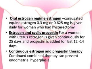 • Oral estrogen regime estrogen –conjugated
equine estrogen 0.3 mg or 0.625 mg is given
daily for woman who had hysterectomy.
• Estrogen and cyclic progestin For a women
with uterus estrogen is given continuously for
25 days and progestin is added for last 12 -14
days.
• Continuous estrogen and progestin therapy
Continued combined therapy can prevent
endometrial hyperplasia
 