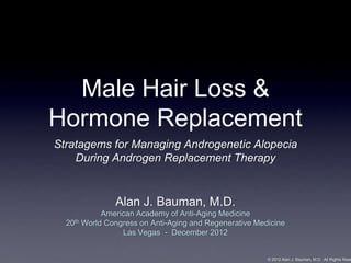Male Hair Loss &
Hormone Replacement
Stratagems for Managing Androgenetic Alopecia
    During Androgen Replacement Therapy


               Alan J. Bauman, M.D.
            American Academy of Anti-Aging Medicine
  20th World Congress on Anti-Aging and Regenerative Medicine
                 Las Vegas - December 2012


                                                        © 2012 Alan J. Bauman, M.D. All Rights Rese
 